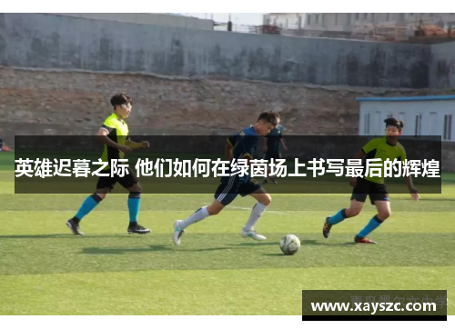 英雄迟暮之际 他们如何在绿茵场上书写最后的辉煌