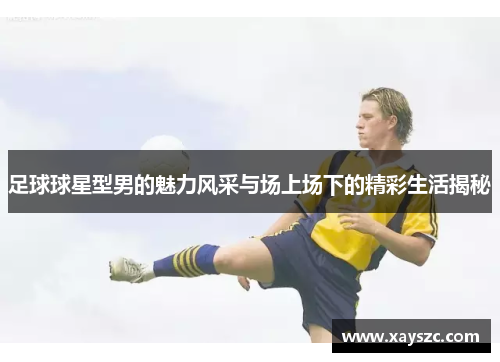 足球球星型男的魅力风采与场上场下的精彩生活揭秘
