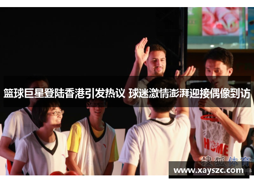 篮球巨星登陆香港引发热议 球迷激情澎湃迎接偶像到访