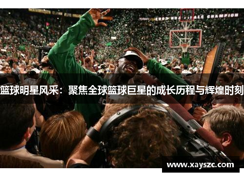 篮球明星风采：聚焦全球篮球巨星的成长历程与辉煌时刻